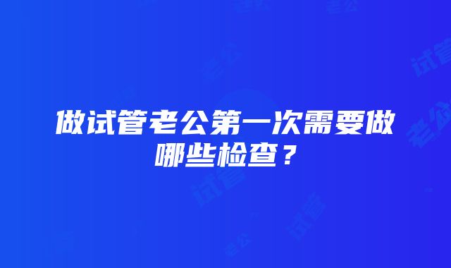 做试管老公第一次需要做哪些检查？