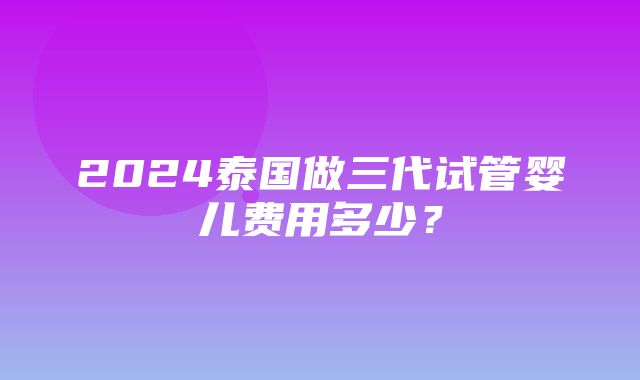 2024泰国做三代试管婴儿费用多少？