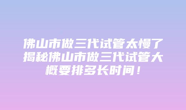 佛山市做三代试管太慢了揭秘佛山市做三代试管大概要排多长时间！