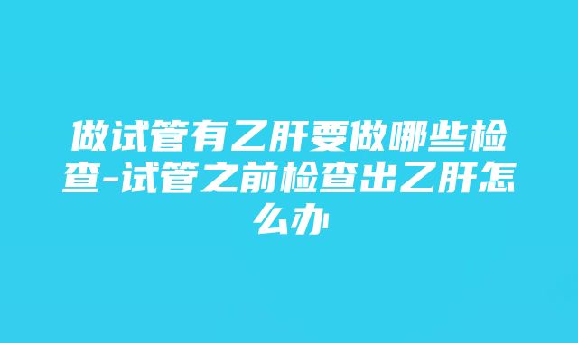 做试管有乙肝要做哪些检查-试管之前检查出乙肝怎么办