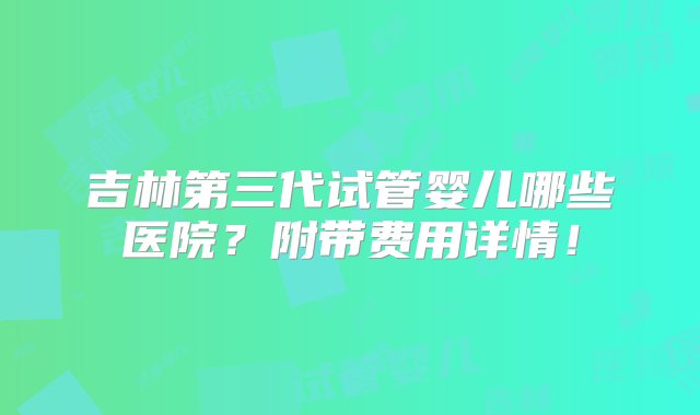 吉林第三代试管婴儿哪些医院？附带费用详情！