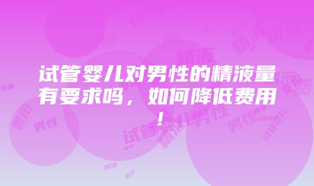 试管婴儿对男性的精液量有要求吗，如何降低费用！