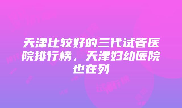 天津比较好的三代试管医院排行榜，天津妇幼医院也在列