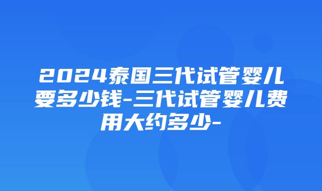 2024泰国三代试管婴儿要多少钱-三代试管婴儿费用大约多少-