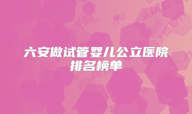 六安做试管婴儿公立医院排名榜单