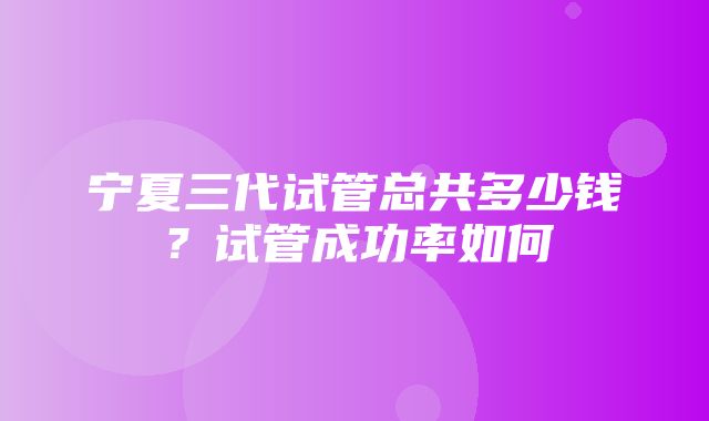 宁夏三代试管总共多少钱？试管成功率如何