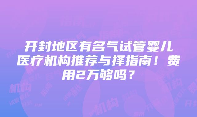 开封地区有名气试管婴儿医疗机构推荐与择指南！费用2万够吗？