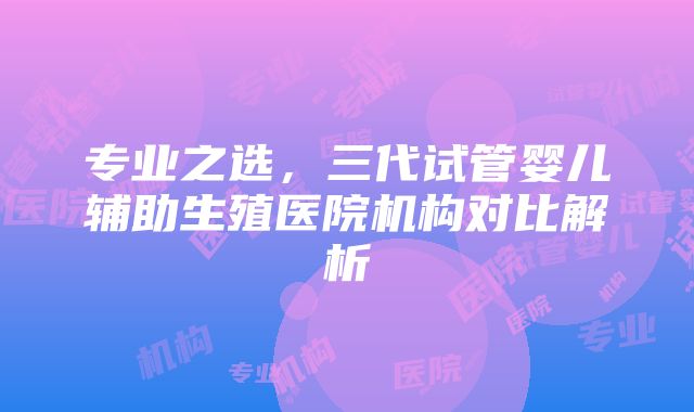 专业之选，三代试管婴儿辅助生殖医院机构对比解析