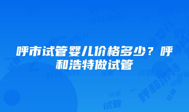 呼市试管婴儿价格多少？呼和浩特做试管