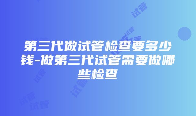 第三代做试管检查要多少钱-做第三代试管需要做哪些检查