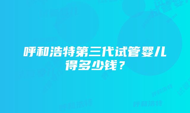 呼和浩特第三代试管婴儿得多少钱？