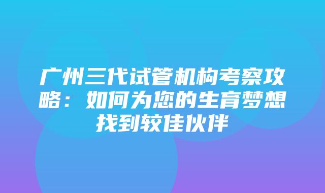 广州三代试管机构考察攻略：如何为您的生育梦想找到较佳伙伴