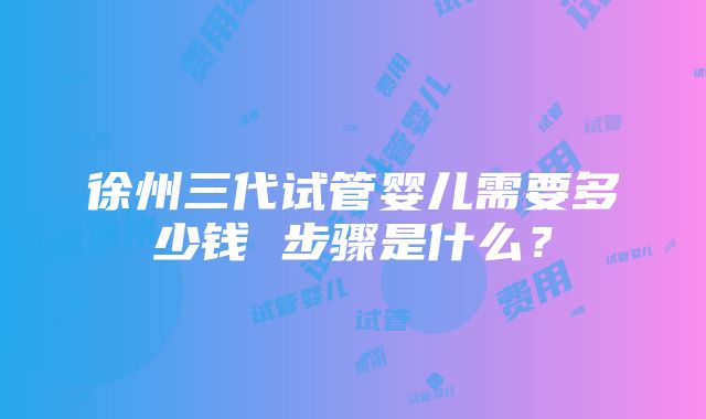 徐州三代试管婴儿需要多少钱 步骤是什么？