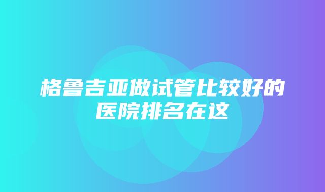 格鲁吉亚做试管比较好的医院排名在这