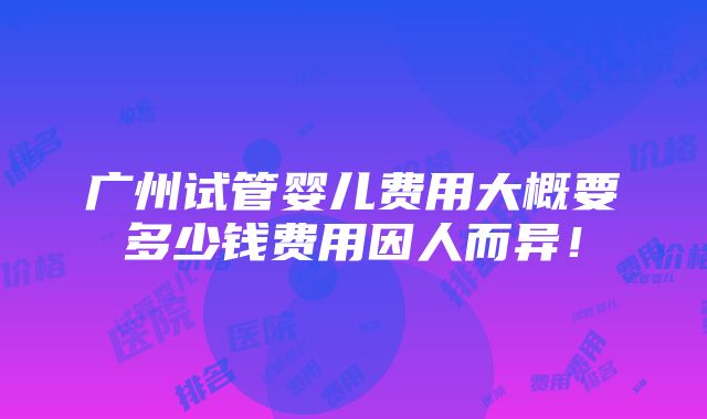 广州试管婴儿费用大概要多少钱费用因人而异！