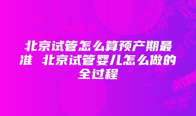 北京试管怎么算预产期最准 北京试管婴儿怎么做的全过程