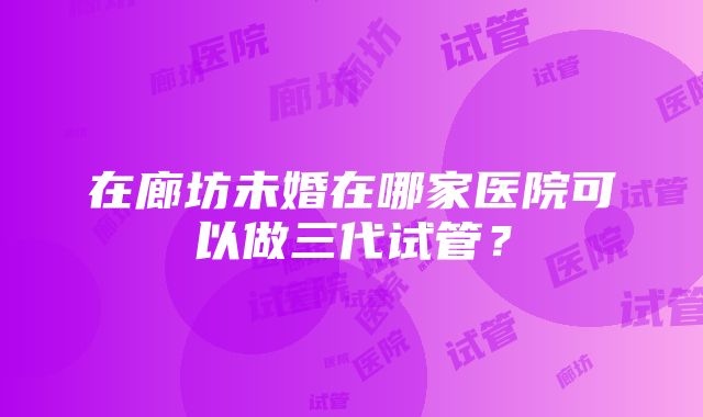 在廊坊未婚在哪家医院可以做三代试管？