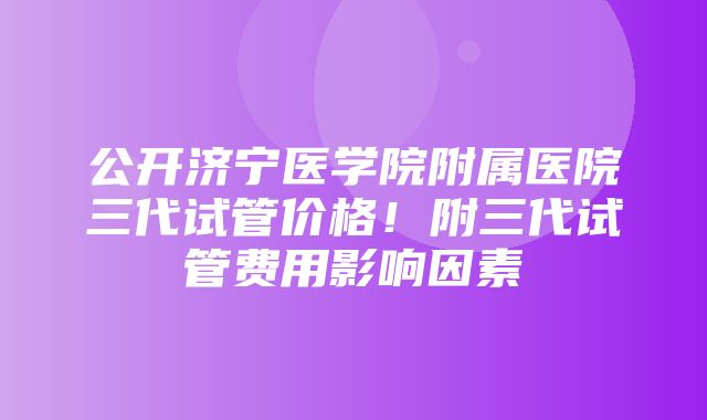 公开济宁医学院附属医院三代试管价格！附三代试管费用影响因素