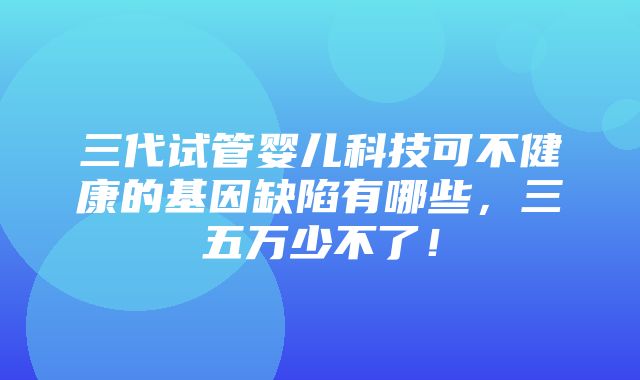 三代试管婴儿科技可不健康的基因缺陷有哪些，三五万少不了！