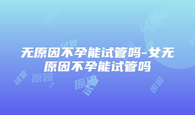 无原因不孕能试管吗-女无原因不孕能试管吗