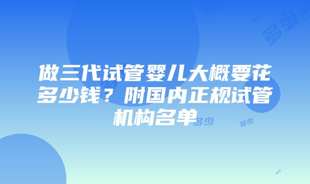 做三代试管婴儿大概要花多少钱？附国内正规试管机构名单