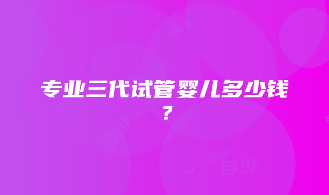 专业三代试管婴儿多少钱？