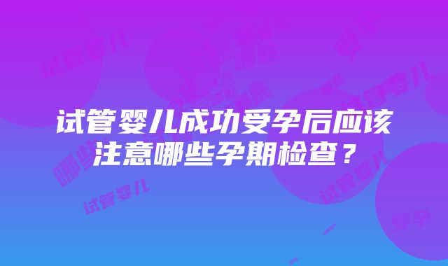 试管婴儿成功受孕后应该注意哪些孕期检查？