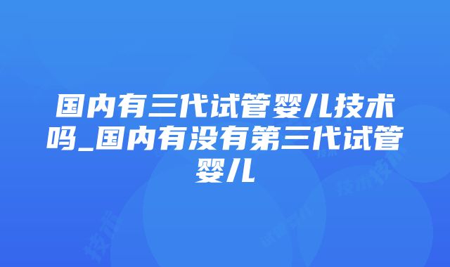 国内有三代试管婴儿技术吗_国内有没有第三代试管婴儿