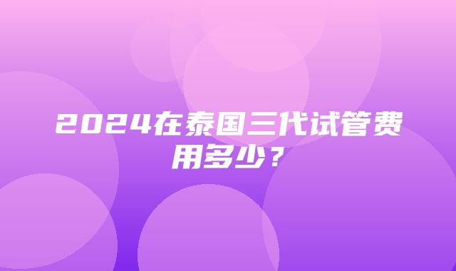 2024在泰国三代试管费用多少？