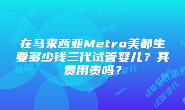 在马来西亚Metro美都生要多少钱三代试管婴儿？其费用贵吗？