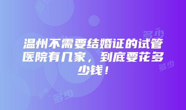 温州不需要结婚证的试管医院有几家，到底要花多少钱！