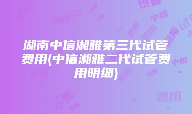 湖南中信湘雅第三代试管费用(中信湘雅二代试管费用明细)