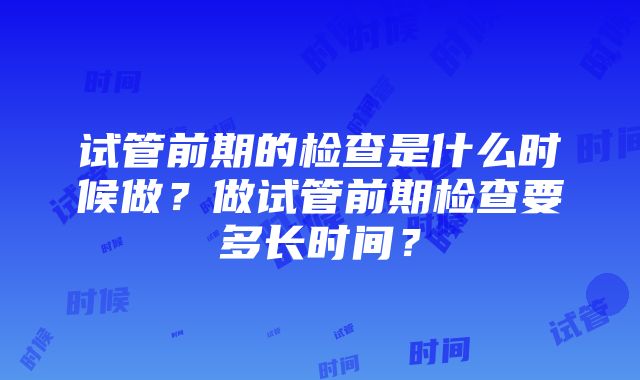 试管前期的检查是什么时候做？做试管前期检查要多长时间？