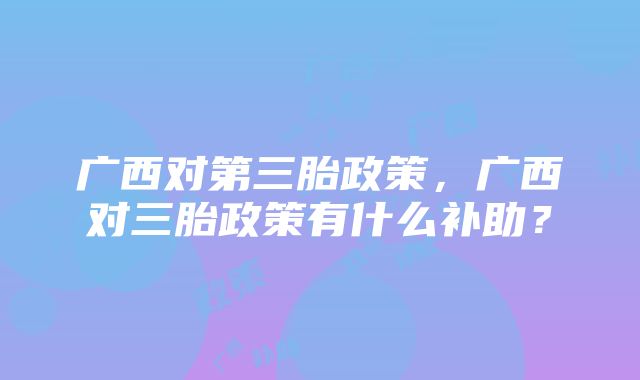 广西对第三胎政策，广西对三胎政策有什么补助？