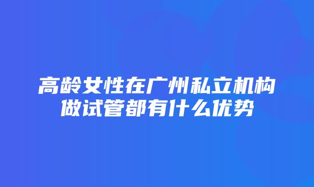 高龄女性在广州私立机构做试管都有什么优势