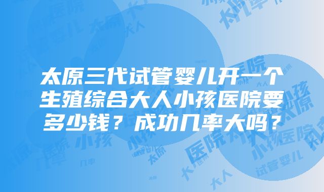 太原三代试管婴儿开一个生殖综合大人小孩医院要多少钱？成功几率大吗？