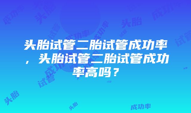 头胎试管二胎试管成功率，头胎试管二胎试管成功率高吗？