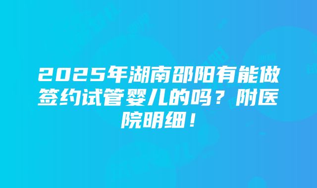 2025年湖南邵阳有能做签约试管婴儿的吗？附医院明细！