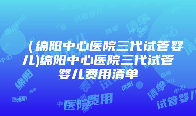 （绵阳中心医院三代试管婴儿)绵阳中心医院三代试管婴儿费用清单