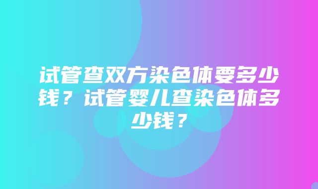 试管查双方染色体要多少钱？试管婴儿查染色体多少钱？