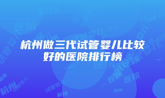 杭州做三代试管婴儿比较好的医院排行榜