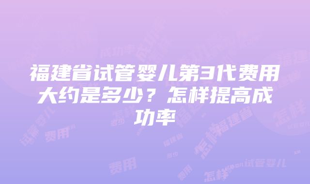 福建省试管婴儿第3代费用大约是多少？怎样提高成功率