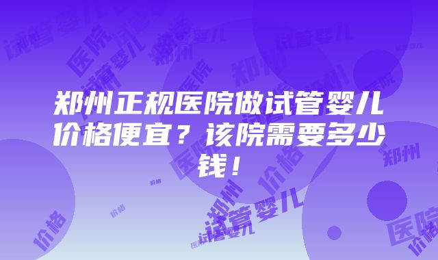 郑州正规医院做试管婴儿价格便宜？该院需要多少钱！