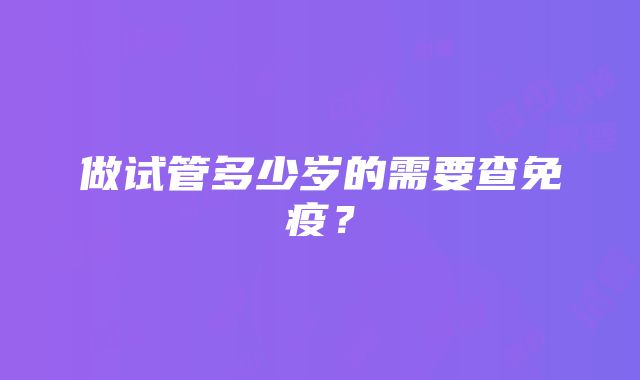 做试管多少岁的需要查免疫？