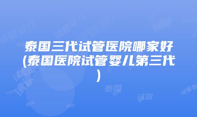 泰国三代试管医院哪家好(泰国医院试管婴儿第三代)