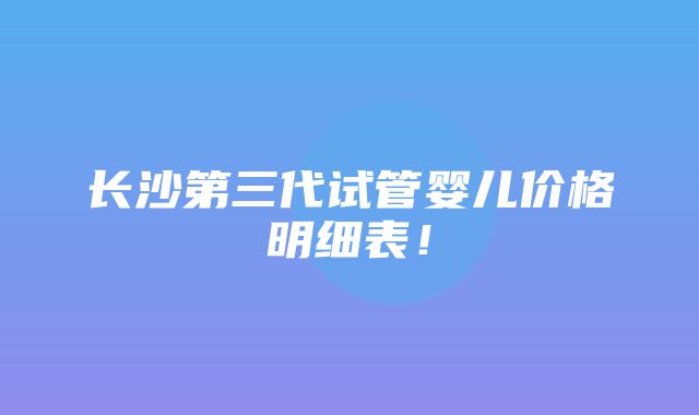 长沙第三代试管婴儿价格明细表！