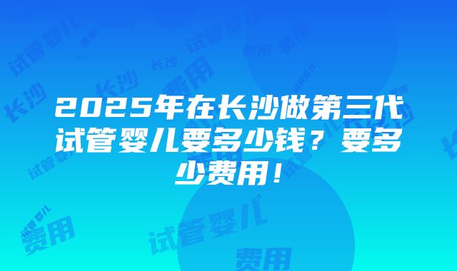 2025年在长沙做第三代试管婴儿要多少钱？要多少费用！