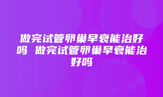 做完试管卵巢早衰能治好吗 做完试管卵巢早衰能治好吗