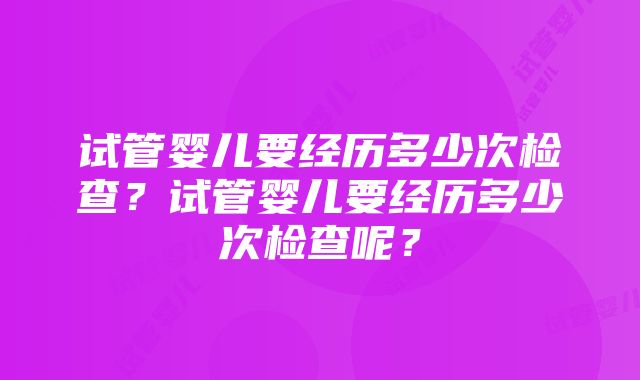 试管婴儿要经历多少次检查？试管婴儿要经历多少次检查呢？