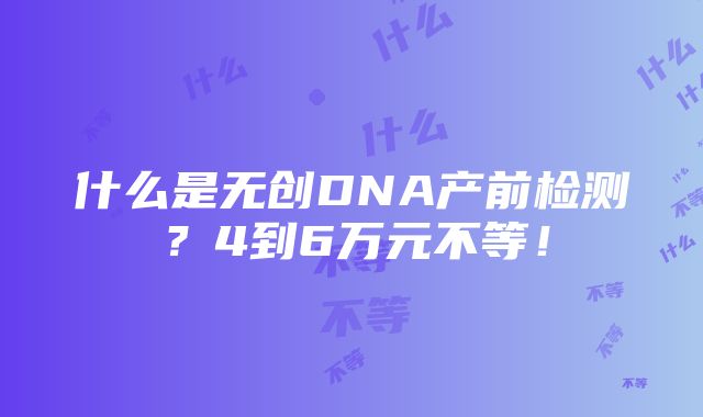 什么是无创DNA产前检测？4到6万元不等！